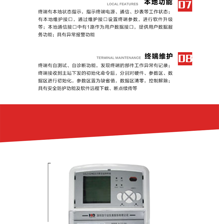 41、顯示功能
a） 具備LED背光的增強型LCD液晶顯示（寬溫度范圍）。
b） 能顯示所要求的各種內(nèi)存數(shù)據(jù)和信息，顯示方式可編程自動循環(huán)顯示，也可通過按鍵手動顯示。
c） 測量值顯示位數(shù)8位（電能量顯示含2-4位小數(shù)，最大需量顯示含3-4位小數(shù)），計量單位：kW(kvar),kWh(kvarh)。
d） 能操作顯示抄表信息、通信信息、故障信息、報警信息等識別符號和數(shù)值。有漢字提示功能。
42、其它功能 
a） 軟件遠程下載：終端軟件可通過遠程通信信道實現(xiàn)在線軟件下載。
b） 斷點續(xù)傳：終端進行遠程軟件下載時，終端軟件具有斷點續(xù)傳能力。
c） 終端版本信息：終端能通過本地顯示或遠程召測查詢終端版本信息。
d） 通信流量統(tǒng)計：終端能統(tǒng)計與主站的通信流量。